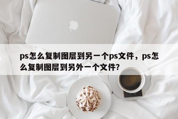 ps怎么复制图层到另一个ps文件，ps怎么复制图层到另外一个文件？