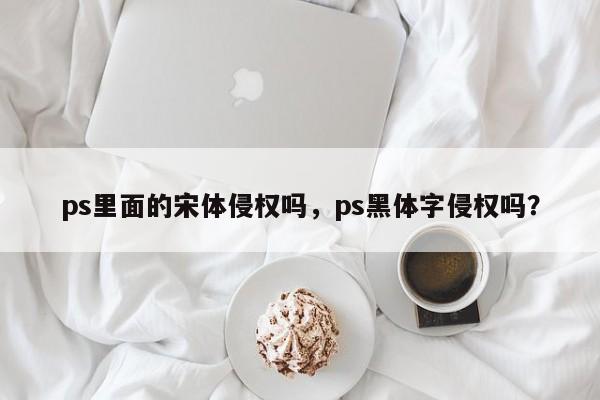 ps里面的宋体侵权吗，ps黑体字侵权吗？