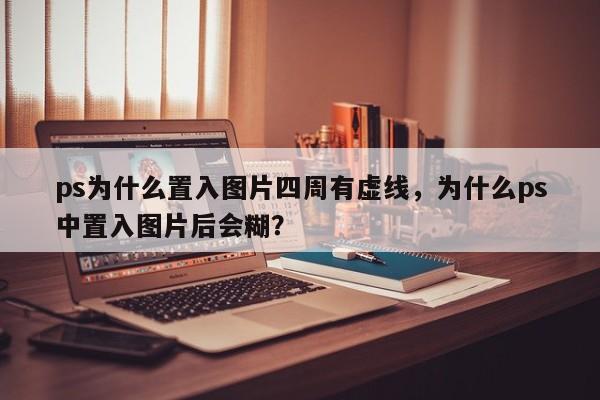 ps为什么置入图片四周有虚线，为什么ps中置入图片后会糊？