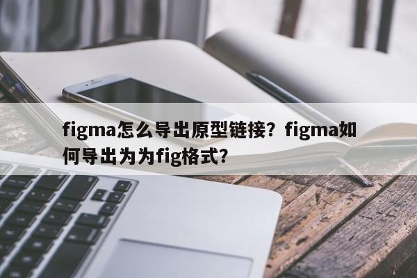 figma怎么导出原型链接？figma如何导出为为fig格式？