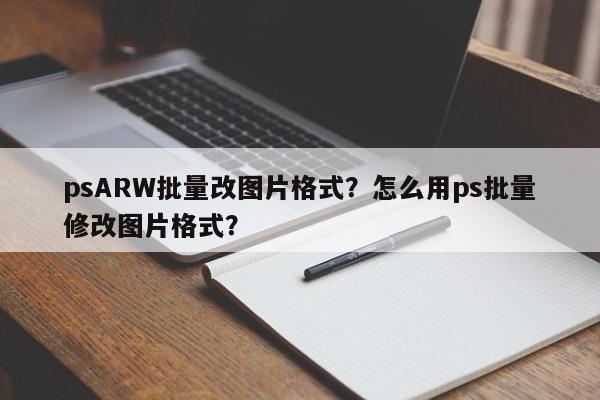 psARW批量改图片格式？怎么用ps批量修改图片格式？