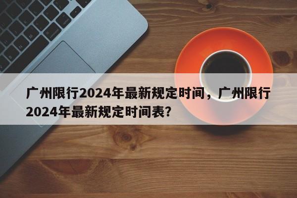 广州限行2024年最新规定时间，广州限行2024年最新规定时间表？